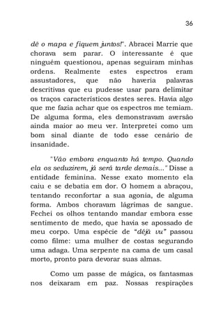 36
dê o mapa e fiquem juntos!". Abracei Marrie que
chorava sem parar. O interessante é que
ninguém questionou, apenas seguiram minhas
ordens. Realmente estes espectros eram
assustadores, que não haveria palavras
descritivas que eu pudesse usar para delimitar
os traços característicos destes seres. Havia algo
que me fazia achar que os espectros me temiam.
De alguma forma, eles demonstravam aversão
ainda maior ao meu ver. Interpretei como um
bom sinal diante de todo esse cenário de
insanidade.
"Vão embora enquanto há tempo. Quando
ela os seduzirem, já será tarde demais..." Disse a
entidade feminina. Nesse exato momento ela
caiu e se debatia em dor. O homem a abraçou,
tentando reconfortar a sua agonia, de alguma
forma. Ambos choravam lágrimas de sangue.
Fechei os olhos tentando mandar embora esse
sentimento de medo, que havia se apossado de
meu corpo. Uma espécie de “déjà vu” passou
como filme: uma mulher de costas segurando
uma adaga. Uma serpente na cama de um casal
morto, pronto para devorar suas almas.
Como um passe de mágica, os fantasmas
nos deixaram em paz. Nossas respirações
 