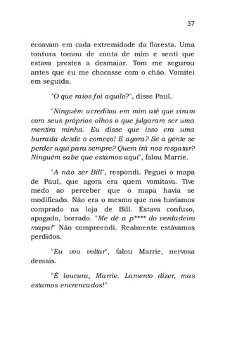 37
ecoavam em cada extremidade da floresta. Uma
tontura tomou de conta de mim e senti que
estava prestes a desmaiar. Tom me segurou
antes que eu me chocasse com o chão. Vomitei
em seguida.
"O que raios foi aquilo?", disse Paul.
"Ninguém acreditou em mim até que viram
com seus próprios olhos o que julgaram ser uma
mentira minha. Eu disse que isso era uma
burrada desde o começo! E agora? Se a gente se
perder aqui para sempre? Quem irá nos resgatar?
Ninguém sabe que estamos aqui", falou Marrie.
"A não ser Bill", respondi. Peguei o mapa
de Paul, que agora era quem vomitava. Tive
medo ao perceber que o mapa havia se
modificado. Não era o mesmo que nos havíamos
comprado na loja de Bill. Estava confuso,
apagado, borrado. "Me dê a p**** do verdadeiro
mapa!" Não compreendi. Realmente estávamos
perdidos.
"Eu vou voltar", falou Marrie, nervosa
demais.
"É loucura, Marrie. Lamento dizer, mas
estamos encrencados!"
 