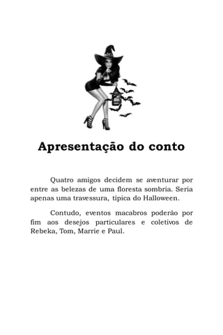 3
Apresentação do conto
Quatro amigos decidem se aventurar por
entre as belezas de uma floresta sombria. Seria
apenas uma travessura, típica do Halloween.
Contudo, eventos macabros poderão por
fim aos desejos particulares e coletivos de
Rebeka, Tom, Marrie e Paul.
 