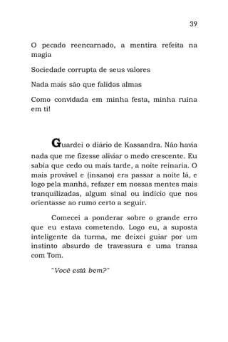 39
O pecado reencarnado, a mentira refeita na
magia
Sociedade corrupta de seus valores
Nada mais são que falidas almas
Como convidada em minha festa, minha ruína
em ti!
Guardei o diário de Kassandra. Não havia
nada que me fizesse aliviar o medo crescente. Eu
sabia que cedo ou mais tarde, a noite reinaria. O
mais provável e (insano) era passar a noite lá, e
logo pela manhã, refazer em nossas mentes mais
tranquilizadas, algum sinal ou indício que nos
orientasse ao rumo certo a seguir.
Comecei a ponderar sobre o grande erro
que eu estava cometendo. Logo eu, a suposta
inteligente da turma, me deixei guiar por um
instinto absurdo de travessura e uma transa
com Tom.
"Você está bem?"
 