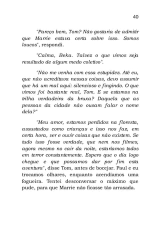 40
"Pareço bem, Tom? Não gostaria de admitir
que Marrie estava certa sobre isso. Somos
loucos", respondi.
"Calma, Beka. Talvez o que vimos seja
resultado de algum medo coletivo".
"Não me venha com essa estupidez. Até eu,
que não acreditava nessas coisas, devo assumir
que há um mal aqui: silencioso e fingindo. O que
vimos foi bastante real, Tom. E se estamos na
trilha verdadeira da bruxa? Daquela que as
pessoas da cidade não ousam falar o nome
dela?"
"Meu amor, estamos perdidos na floresta,
assustados como crianças e isso nos faz, em
certa hora, ver e ouvir coisas que não existem. Se
tudo isso fosse verdade, que nem nos filmes,
agora mesmo no cair da noite, estaríamos todos
em terror constantemente. Espero que o dia logo
chegue e que possamos dar por fim esta
aventura", disse Tom, antes de bocejar. Paul e eu
trocamos olhares, enquanto acendíamos uma
fogueira. Tentei desconversar o máximo que
pude, para que Marrie não ficasse tão arrasada.
 