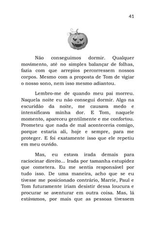 41
Não conseguimos dormir. Qualquer
movimento, até no simples balançar de folhas,
fazia com que arrepios percorressem nossos
corpos. Mesmo com a proposta de Tom de vigiar
o nosso sono, nem isso mesmo adiantou.
Lembro-me de quando meu pai morreu.
Naquela noite eu não consegui dormir. Algo na
escuridão da noite, me causava medo e
intensificava minha dor. E Tom, naquele
momento, apareceu gentilmente e me confortou.
Prometeu que nada de mal aconteceria comigo,
porque estaria ali, hoje e sempre, para me
proteger. E foi exatamente isso que ele repetiu
em meu ouvido.
Mas, eu estava irada demais para
raciocinar direito... Irada por tamanha estupidez
que cometera. Eu me sentia responsável por
tudo isso. De uma maneira, acho que se eu
tivesse me posicionado contrário, Marrie, Paul e
Tom futuramente iriam desistir dessa loucura e
procurar se aventurar em outra coisa. Mas, lá
estávamos, por mais que as pessoas tivessem
 