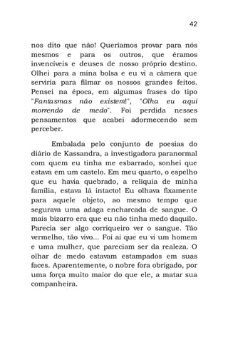 42
nos dito que não! Queríamos provar para nós
mesmos e para os outros, que éramos
invencíveis e deuses de nosso próprio destino.
Olhei para a mina bolsa e eu vi a câmera que
serviria para filmar os nossos grandes feitos.
Pensei na época, em algumas frases do tipo
"Fantasmas não existem!", "Olha eu aqui
morrendo de medo". Foi perdida nesses
pensamentos que acabei adormecendo sem
perceber.
Embalada pelo conjunto de poesias do
diário de Kassandra, a investigadora paranormal
com quem eu tinha me esbarrado, sonhei que
estava em um castelo. Em meu quarto, o espelho
que eu havia quebrado, a relíquia de minha
família, estava lá intacto! Eu olhava fixamente
para aquele objeto, ao mesmo tempo que
segurava uma adaga encharcada de sangue. O
mais bizarro era que eu não tinha medo daquilo.
Parecia ser algo corriqueiro ver o sangue. Tão
vermelho, tão vivo... Foi ai que eu vi um homem
e uma mulher, que pareciam ser da realeza. O
olhar de medo estavam estampados em suas
faces. Aparentemente, o nobre fora obrigado, por
uma força muito maior do que ele, a matar sua
companheira.
 
