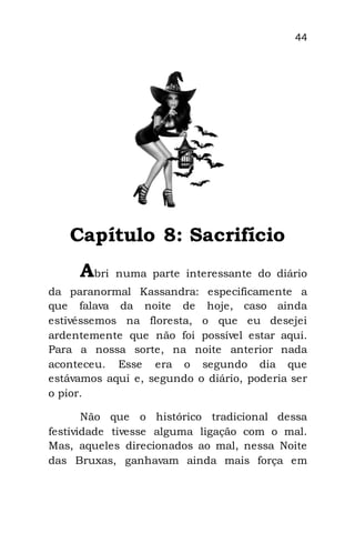 44
Capítulo 8: Sacrifício
Abri numa parte interessante do diário
da paranormal Kassandra: especificamente a
que falava da noite de hoje, caso ainda
estivéssemos na floresta, o que eu desejei
ardentemente que não foi possível estar aqui.
Para a nossa sorte, na noite anterior nada
aconteceu. Esse era o segundo dia que
estávamos aqui e, segundo o diário, poderia ser
o pior.
Não que o histórico tradicional dessa
festividade tivesse alguma ligação com o mal.
Mas, aqueles direcionados ao mal, nessa Noite
das Bruxas, ganhavam ainda mais força em
 