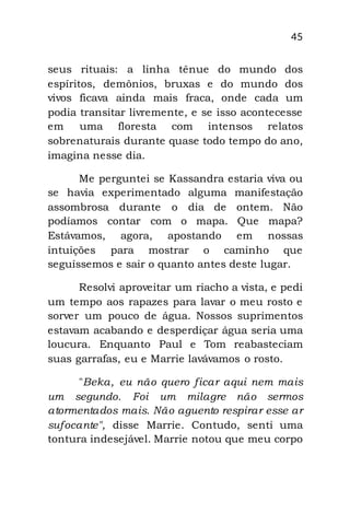 45
seus rituais: a linha tênue do mundo dos
espíritos, demônios, bruxas e do mundo dos
vivos ficava ainda mais fraca, onde cada um
podia transitar livremente, e se isso acontecesse
em uma floresta com intensos relatos
sobrenaturais durante quase todo tempo do ano,
imagina nesse dia.
Me perguntei se Kassandra estaria viva ou
se havia experimentado alguma manifestação
assombrosa durante o dia de ontem. Não
podíamos contar com o mapa. Que mapa?
Estávamos, agora, apostando em nossas
intuições para mostrar o caminho que
seguíssemos e sair o quanto antes deste lugar.
Resolvi aproveitar um riacho a vista, e pedi
um tempo aos rapazes para lavar o meu rosto e
sorver um pouco de água. Nossos suprimentos
estavam acabando e desperdiçar água seria uma
loucura. Enquanto Paul e Tom reabasteciam
suas garrafas, eu e Marrie lavávamos o rosto.
"Beka, eu não quero ficar aqui nem mais
um segundo. Foi um milagre não sermos
atormentados mais. Não aguento respirar esse ar
sufocante", disse Marrie. Contudo, senti uma
tontura indesejável. Marrie notou que meu corpo
 