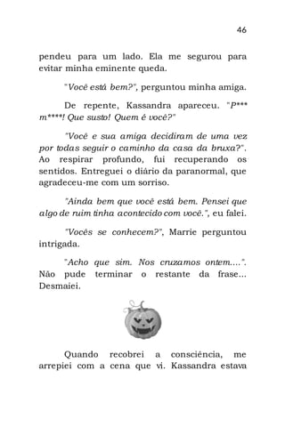 46
pendeu para um lado. Ela me segurou para
evitar minha eminente queda.
"Você está bem?", perguntou minha amiga.
De repente, Kassandra apareceu. "P***
m****! Que susto! Quem é você?"
"Você e sua amiga decidiram de uma vez
por todas seguir o caminho da casa da bruxa?".
Ao respirar profundo, fui recuperando os
sentidos. Entreguei o diário da paranormal, que
agradeceu-me com um sorriso.
"Ainda bem que você está bem. Pensei que
algo de ruim tinha acontecido com você.", eu falei.
"Vocês se conhecem?", Marrie perguntou
intrigada.
"Acho que sim. Nos cruzamos ontem....".
Não pude terminar o restante da frase...
Desmaiei.
Quando recobrei a consciência, me
arrepiei com a cena que vi. Kassandra estava
 
