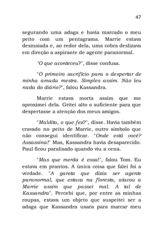 47
segurando uma adaga e havia marcado o meu
peito com um pentagrama. Marrie estava
desmaiada e, ao redor dela, uma cobra deslizava
em direção a aspirante de agente paranormal.
"O que aconteceu?", disse confusa.
"O primeiro sacrifício para o despertar de
minha amada mestra. Simples assim. Não leu
nada do diário?", falou Kassandra.
Marrie estava morta assim que me
aproximei dela. Gritei alto o suficiente para que
despertasse a atenção dos meus amigos.
"Maldita, o que fez?", disse. Havia também
cravado no peito de Marrie, outro símbolo que
não consegui identificar. "Onde está você?
Assassina!" Mas, Kassandra havia desaparecido.
Paul ficou paralisado quando viu a cena.
"Mas que merda é essa!", falou Tom. Eu
estava em prantos. A única coisa que falei foi a
verdade. "A garota que dizia ser agente
paranormal, que estava na floresta, atacou a
Marrie assim que passei mal. A tal de
Kassandra". Percebi que, por entre as minhas
roupas, estava um objeto que suspeitei ser a
adaga que Kassandra usara para marcar meu
 