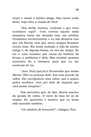 48
corpo e matar a minha amiga. Não contei nada
disso, haja vista a reação de Paul:
"Sua doida maluca, confesse o que raios
aconteceu aqui!". Com certeza aquela vadia
assassina havia me deixado com um artefato
ritualístico incriminatório e eu não deixaria com
que ela fizesse com que meus amigos ficassem
contra mim. Ela havia roubado a vida de minha
amiga e, de alguma forma, eu iria me vingar. Se
ela é uma lunática por causa da história da
bruxa, o problema é dela. Mas envolver pessoas
inocentes foi o bastante para que eu me
enchesse de ira.
"Juro, Paul, que foi a Kassandra que matou
Marrie. Olhe no pescoço dela: tem uma picada de
cobra. Ela manipulava uma cobra, que a seguiu
pelas sombras. Juro por tudo de sagrado que
você possa imaginar."
Tom percebeu que, de fato, Marrie morreu
da picada de cobra. O corte de faca foi só de
raspão. Eu aproveitei e mostrei que eu havia
sido marcada também.
"Um símbolo de bruxaria?", indagou Tom.
 