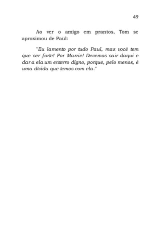 49
Ao ver o amigo em prantos, Tom se
aproximou de Paul:
"Eu lamento por tudo Paul, mas você tem
que ser forte! Por Marrie! Devemos sair daqui e
dar a ela um enterro digno, porque, pelo menos, é
uma dívida que temos com ela."
 
