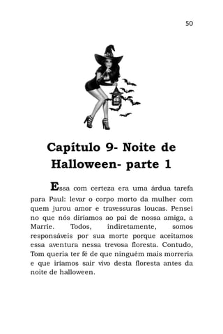 50
Capítulo 9- Noite de
Halloween- parte 1
Essa com certeza era uma árdua tarefa
para Paul: levar o corpo morto da mulher com
quem jurou amor e travessuras loucas. Pensei
no que nós diríamos ao pai de nossa amiga, a
Marrie. Todos, indiretamente, somos
responsáveis por sua morte porque aceitamos
essa aventura nessa trevosa floresta. Contudo,
Tom queria ter fé de que ninguém mais morreria
e que iríamos sair vivo desta floresta antes da
noite de halloween.
 