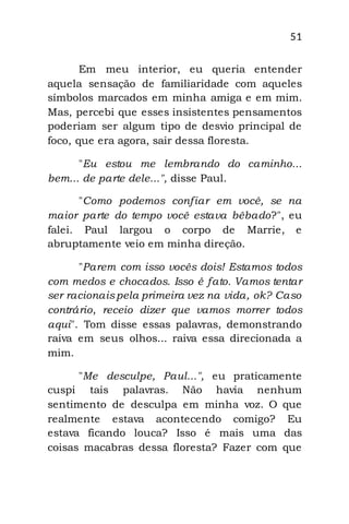 51
Em meu interior, eu queria entender
aquela sensação de familiaridade com aqueles
símbolos marcados em minha amiga e em mim.
Mas, percebi que esses insistentes pensamentos
poderiam ser algum tipo de desvio principal de
foco, que era agora, sair dessa floresta.
"Eu estou me lembrando do caminho...
bem... de parte dele...", disse Paul.
"Como podemos confiar em você, se na
maior parte do tempo você estava bêbado?", eu
falei. Paul largou o corpo de Marrie, e
abruptamente veio em minha direção.
"Parem com isso vocês dois! Estamos todos
com medos e chocados. Isso é fato. Vamos tentar
ser racionaispela primeira vez na vida, ok? Caso
contrário, receio dizer que vamos morrer todos
aqui". Tom disse essas palavras, demonstrando
raiva em seus olhos... raiva essa direcionada a
mim.
"Me desculpe, Paul...", eu praticamente
cuspi tais palavras. Não havia nenhum
sentimento de desculpa em minha voz. O que
realmente estava acontecendo comigo? Eu
estava ficando louca? Isso é mais uma das
coisas macabras dessa floresta? Fazer com que
 