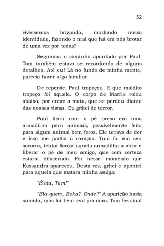 52
vivêssemos brigando, mudando nossa
identidade, fazendo o mal que há em nós brotar
de uma vez por todas?
Seguimos o caminho apontado por Paul.
Tom também estava se recordando de alguns
detalhes. Até eu! Lá no fundo de minha mente,
parecia haver algo familiar.
De repente, Paul tropeçou. E que maldito
tropeço foi aquele. O corpo de Marrie rolou
abaixo, por entre a mata, que se perdeu diante
das nossas vistas. Eu gritei de terror.
Paul ficou com o pé preso em uma
armadilha para animais, possivelmente feita
para algum animal bem feroz. Ele urrava de dor
e isso me partia o coração. Tom foi em seu
socorro, tentar forçar aquela armadilha a abrir e
liberar o pé de meu amigo, que com certeza
estaria dilacerado. Foi nesse momento que
Kassandra apareceu. Desta vez, gritei e apontei
para aquela que matara minha amiga:
"É ela, Tom!"
"Ela quem, Beka? Onde?" A aparição havia
sumido, mas foi bem real pra mim. Tom fez sinal
 