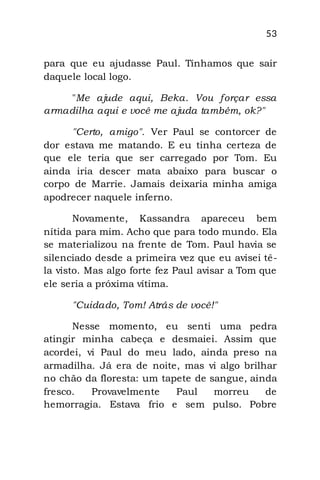 53
para que eu ajudasse Paul. Tínhamos que sair
daquele local logo.
"Me ajude aqui, Beka. Vou forçar essa
armadilha aqui e você me ajuda também, ok?"
"Certo, amigo". Ver Paul se contorcer de
dor estava me matando. E eu tinha certeza de
que ele teria que ser carregado por Tom. Eu
ainda iria descer mata abaixo para buscar o
corpo de Marrie. Jamais deixaria minha amiga
apodrecer naquele inferno.
Novamente, Kassandra apareceu bem
nítida para mim. Acho que para todo mundo. Ela
se materializou na frente de Tom. Paul havia se
silenciado desde a primeira vez que eu avisei tê-
la visto. Mas algo forte fez Paul avisar a Tom que
ele seria a próxima vítima.
"Cuidado, Tom! Atrás de você!"
Nesse momento, eu senti uma pedra
atingir minha cabeça e desmaiei. Assim que
acordei, vi Paul do meu lado, ainda preso na
armadilha. Já era de noite, mas vi algo brilhar
no chão da floresta: um tapete de sangue, ainda
fresco. Provavelmente Paul morreu de
hemorragia. Estava frio e sem pulso. Pobre
 