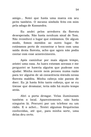 54
amigo... Notei que havia uma marca em seu
peito também. O mesmo símbolo feito em mim
pela adaga de Kassandra.
Eu andei pelos arredores da floresta
desesperada. Não havia nenhum sinal de Tom.
Não reconheci o lugar que estávamos. De algum
modo, fomos movidos ao outro lugar. Se
estávamos perto de encontrar o beco com uma
saída desta floresta, acho que agora não podia
contar com esse acontecimento.
Após caminhar por mais algum tempo,
avistei uma casa. As luzes estavam acessas e me
perguntei se haveria alguém que pudesse nos
ajudar. Minha mente nem pensou numa razão
para ter alguém de sã consciência vivendo nessa
floresta maldita. Minha cabeça não parava de
doer. Eu já havia feito tanto esforço, que se eu
tivesse que desmaiar, teria sido há muito tempo
atrás.
Abri a porta devagar. Velas iluminavam
também o local. Aparentemente, não havia
ninguém lá. Procurei por um telefone ou um
rádio. E o achei... Tentei algumas frequências
conhecidas, até que, para minha sorte, uma
delas deu certo.
 