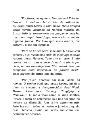 55
"Por favor, me ajudem. Meu nome é Rebeka.
Isso não é nenhuma brincadeira de halloween.
Eu estou muito ferida e com medo. Meus amigos
estão mortos. Estamos na floresta maldita da
bruxa. Não sei exatamente em que ponto, mas há
uma casa aqui. Farei fogo para vocês verem, de
alguma forma. Por tudo que mais amam, me
salvem", disse em lágrimas.
"Pare de brincadeira, mocinha. O halloween
começou e já recebemos mais de vinte ligações de
resgate dessa floresta. Todo ano é assim. E não
vamos nos arriscar a troco de nada e ainda por
cima, sermos amaldiçoados. Não haverá doce que
compense essa travessura de passar trote!",
disse alguém do outro lado da linha.
"Por favor, acredite em mim. Anote os
nomes. O senhor verá que esses jovens, há dois
dias, se encontram desaparecidos: Paul Wonl,
Marrie Hernandes, Tommy Caugtylly e
Rebeka...". O rádio voou como se uma sombra
tivesse a força de arremessá-lo a não sei quantos
metros de distância. Um vento extremamente
forte fez abrir todas as portas e janelas daquela
casa. Mesmo assim as velas insistiam em
permanecer acessas.
 