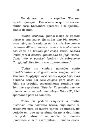 56
Me deparei com um espelho. Não um
espelho qualquer. Era o mesmo que estava em
minha casa. Kassandra apareceu e se ajoelhou
diante de mim.
"Minha senhora, quanto tempo se passou
desde a sua morte. Eu sabia que iria retornar
para mim, mais cedo ou mais tarde. Lembro-me
da nossa última promessa, antes da temível noite
dos caça as bruxas por essas terras. Nossas
irmãs foram mortas, queimadas no fogo eterno.
Como não é possível lembrar do sobrenome
Caugtylly? Eles foram que a perseguiram!"
"Todas as minhas gerações serão
amaldiçoadas e vingarão meu sangue, não é
Thomas Caugtylly? Você venceu o jogo hoje, mas
amanhã será um novo enigma para nós!", eu
falei, em seguida, especialmente sentindo que
Tom me espreitava. "Não foi Kassandra que me
atingiu com uma pedra na cabeça.Foi você!", falei
apontando para as sombras.
Como eu poderia esquecer a minha
história? Uma poderosa bruxa, cujo nome se
espalhava para os quatro cantos do mundo, no
período em que as sombras da noite detinham
um poder absoluto na mente de homens
temerosos e sem escrúpulos... Homens esses,
 