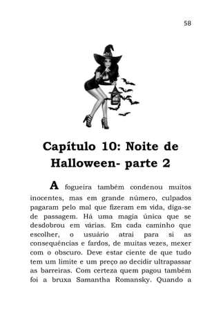 58
Capítulo 10: Noite de
Halloween- parte 2
A fogueira também condenou muitos
inocentes, mas em grande número, culpados
pagaram pelo mal que fizeram em vida, diga-se
de passagem. Há uma magia única que se
desdobrou em várias. Em cada caminho que
escolher, o usuário atrai para si as
consequências e fardos, de muitas vezes, mexer
com o obscuro. Deve estar ciente de que tudo
tem um limite e um preço ao decidir ultrapassar
as barreiras. Com certeza quem pagou também
foi a bruxa Samantha Romansky. Quando a
 