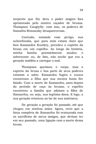 59
serpente que lhe dera o poder mágico fora
aprisionada pelo místico caçador de bruxas,
Thompson Caugtylly: com isso, os poderes de
Samatha Romansky desapareceram.
Contudo, notando esse perigo, sua
subordinada, que para mim estava claro que
fora Kassandra Kustkry, prendeu o espírito da
bruxa em um espelho. Ao longo da história,
minha família provavelmente mudou o
sobrenome ou, de fato, não soube que era a
geração maldita a carregar o mal.
Thompson queimou o corpo, mas o
espírito da bruxa e boa parte de seus poderes
estavam a salvo. Kassandra fugira e nunca
encontrara a filha que sua mestra havia lhe
falado. Com a morte de Kassandra, anos depois
do período de caça às bruxas, o espelho
encontrou a família que adotara a filha de
Samantha, ou seja, sua legítima dona. E logo, a
sua geração retornou ao lar de sua matriarca.
De geração a geração foi passado, até que
chegou em minhas mãos. Agora, creio que a
força completa de Samantha foi restaurada com
os sacrifícios de meus amigos, que deviam ter
em seu passado, uma ligação com a morte dessa
bruxa.
 