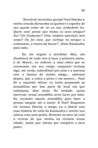 60
"Excelente raciocínio, garota! Você libertou a
minha amada Samantha ao quebrar o espelho de
seu quarto antes de vir ao seu verdadeiro lar.
Quem você pensa que matou os seus amigos?
Eu? Um fantasma? Uma simples aparição sem
corpo? Ou foi você, que carrega no sangue a
assinatura, a marca da bruxa?", disse Kassandra
para mim.
Eu me neguei a acreditar. Mas, um
flashback de tudo veio à tona: a primeira morte,
a de Marrie, eu ordenei a uma cobra que se
enroscasse em seu corpo, enquanto recitava
algo, até então, indecifrável pra mim e a marcava
com a lâmina de minha adaga... sabemos
depois, que a cobra a picou e ela morreu... Paul
foi a segunda vítima: eu havia preparado as
armadilhas por boa parte do local em que
estávamos, dias atrás. Na verdade, quem
morresse nessa armadilha seria lucro pra mim.
Eu encantei aquela armadilha para fazer a
pessoa sangrar até a morte. E Tom? Enquanto
ele tentava libertar o amigo, eu o distraí com
essa história de vulto da Kassandra e acertei sua
cabeça com uma pedra. Retornei ao meu lar com
a certeza de que minha ira reinaria nessa
cidade, assim que tivesse por completo o meu
poder.
 