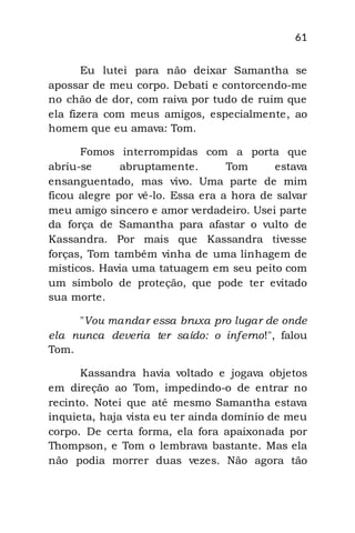 61
Eu lutei para não deixar Samantha se
apossar de meu corpo. Debati e contorcendo-me
no chão de dor, com raiva por tudo de ruim que
ela fizera com meus amigos, especialmente, ao
homem que eu amava: Tom.
Fomos interrompidas com a porta que
abriu-se abruptamente. Tom estava
ensanguentado, mas vivo. Uma parte de mim
ficou alegre por vê-lo. Essa era a hora de salvar
meu amigo sincero e amor verdadeiro. Usei parte
da força de Samantha para afastar o vulto de
Kassandra. Por mais que Kassandra tivesse
forças, Tom também vinha de uma linhagem de
místicos. Havia uma tatuagem em seu peito com
um símbolo de proteção, que pode ter evitado
sua morte.
"Vou mandar essa bruxa pro lugar de onde
ela nunca deveria ter saído: o inferno!", falou
Tom.
Kassandra havia voltado e jogava objetos
em direção ao Tom, impedindo-o de entrar no
recinto. Notei que até mesmo Samantha estava
inquieta, haja vista eu ter ainda domínio de meu
corpo. De certa forma, ela fora apaixonada por
Thompson, e Tom o lembrava bastante. Mas ela
não podia morrer duas vezes. Não agora tão
 