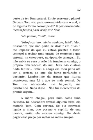 62
perto de ter Tom para si. Então esse era o plano?
Deixara Tom vivo para envenená-lo com o mal, e
de alguma forma corrompê-lo? E posteriormente,
"serem felizes para sempre"? Não!
"Me perdoe, Tom!", disse.
"Não faça isso, minha senhora, lute!", falou
Kassandra que não podia se dividir em duas e
me impedir do que eu estava prestes a fazer:
comecei a recitar uma oração de exorcismo que
aprendi na catequese, na época de criança... Eu
não sabia se essa oração iria funcionar comigo, o
próprio tabernáculo do mal. Mas não custava
nada tentar... Enfiei a adaga em meu peito até
ter a certeza de que ela havia perfurado o
bastante. Lembrei-me da transa que nunca
aconteceu, mas foi a que eu mais sonhei. De
Tom me abraçando, me beijando, me
envolvendo. Nada disso... Não fui merecedora de
prêmio algum...
A morte chegou para mim como uma
salvação. Se Kassandra tivesse alguma força, ela
mataria Tom. Com certeza. Se ela estivesse
ligada a mim, que possuo o espírito de sua
mestra, então ela morreu comigo. Eu devia
pagar esse preço por matar os meus amigos.
 