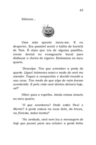 63
Silêncio...
Uma mão quente tocou-me. E eu
despertei. Era possível sentir o hálito de hortelã
de Tom. É claro que era de alguma pastilha,
creme dental ou enxaguante bucal para
disfarçar o cheiro de cigarro. Estávamos no meu
quarto.
"Desculpe. Tive que arrombar a porta do
quarto. Liguei inúmeras vezes e nada de você me
atender. Toquei a campainha e decidir invadir a
sua casa. Tive medo de que algo de ruim tivesse
acontecido. E pelo visto você dormiu demais hoje,
né?"
Olhei para o espelho. Ainda estava intacto
no meu quarto.
"O que aconteceu? Onde estão Paul e
Marrie? A gente estava na casa dela, da bruxa,
na floresta, todos mortos!"
"Na verdade, você nem leu a mensagem de
hoje que passei para seu celular: a gente tinha
 