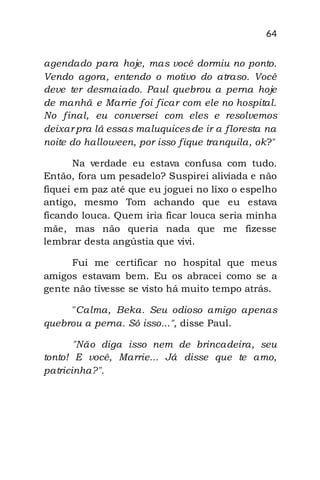 64
agendado para hoje, mas você dormiu no ponto.
Vendo agora, entendo o motivo do atraso. Você
deve ter desmaiado. Paul quebrou a perna hoje
de manhã e Marrie foi ficar com ele no hospital.
No final, eu conversei com eles e resolvemos
deixar pra lá essas maluquicesde ir a floresta na
noite do halloween, por isso fique tranquila, ok?"
Na verdade eu estava confusa com tudo.
Então, fora um pesadelo? Suspirei aliviada e não
fiquei em paz até que eu joguei no lixo o espelho
antigo, mesmo Tom achando que eu estava
ficando louca. Quem iria ficar louca seria minha
mãe, mas não queria nada que me fizesse
lembrar desta angústia que vivi.
Fui me certificar no hospital que meus
amigos estavam bem. Eu os abracei como se a
gente não tivesse se visto há muito tempo atrás.
"Calma, Beka. Seu odioso amigo apenas
quebrou a perna. Só isso...", disse Paul.
"Não diga isso nem de brincadeira, seu
tonto! E você, Marrie... Já disse que te amo,
patricinha?".
 