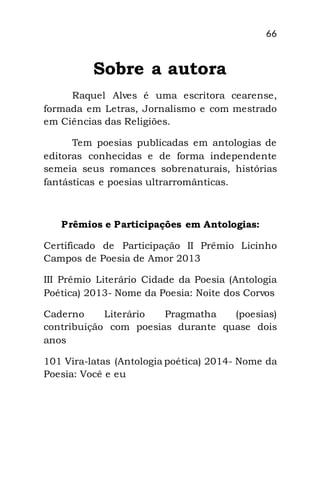 66
Sobre a autora
Raquel Alves é uma escritora cearense,
formada em Letras, Jornalismo e com mestrado
em Ciências das Religiões.
Tem poesias publicadas em antologias de
editoras conhecidas e de forma independente
semeia seus romances sobrenaturais, histórias
fantásticas e poesias ultrarromânticas.
Prêmios e Participações em Antologias:
Certificado de Participação II Prêmio Licinho
Campos de Poesia de Amor 2013
III Prêmio Literário Cidade da Poesia (Antologia
Poética) 2013- Nome da Poesia: Noite dos Corvos
Caderno Literário Pragmatha (poesias)
contribuição com poesias durante quase dois
anos
101 Vira-latas (Antologia poética) 2014- Nome da
Poesia: Você e eu
 