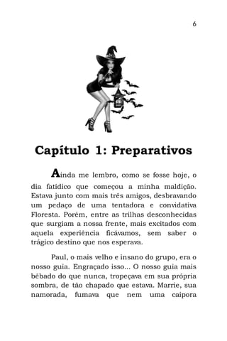 6
Capítulo 1: Preparativos
Ainda me lembro, como se fosse hoje, o
dia fatídico que começou a minha maldição.
Estava junto com mais três amigos, desbravando
um pedaço de uma tentadora e convidativa
Floresta. Porém, entre as trilhas desconhecidas
que surgiam a nossa frente, mais excitados com
aquela experiência ficávamos, sem saber o
trágico destino que nos esperava.
Paul, o mais velho e insano do grupo, era o
nosso guia. Engraçado isso... O nosso guia mais
bêbado do que nunca, tropeçava em sua própria
sombra, de tão chapado que estava. Marrie, sua
namorada, fumava que nem uma caipora
 