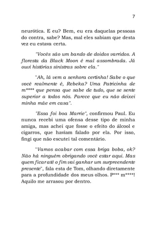 7
neurótica. E eu? Bem, eu era daquelas pessoas
do contra, sabe? Mas, mal eles sabiam que desta
vez eu estava certa.
"Vocês são um bando de doidos varridos. A
floresta da Black Moon é mal assombrada. Já
ouvi histórias sinistras sobre ela."
"Ah, lá vem a senhora certinha! Sabe o que
você realmente é, Rebeka? Uma Patricinha de
m**** que pensa que sabe de tudo, que se sente
superior a todos nós. Parece que eu não deixei
minha mãe em casa".
"Essa foi boa Marrie", confirmou Paul. Eu
nunca recebi uma ofensa desse tipo de minha
amiga, mas achei que fosse o efeito do álcool e
cigarros, que haviam falado por ela. Por isso,
fingi que não escutei tal comentário.
"Vamos acabar com essa briga boba, ok?
Não há ninguém obrigando você estar aqui. Mas
quem ficar até o fim vai ganhar um surpreendente
presente", fala esta de Tom, olhando diretamente
para a profundidade dos meus olhos. P*** m****!
Aquilo me arrasou por dentro.
 