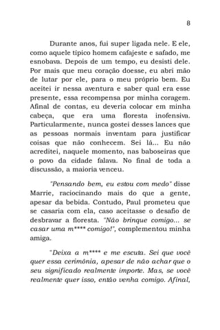 8
Durante anos, fui super ligada nele. E ele,
como aquele típico homem cafajeste e safado, me
esnobava. Depois de um tempo, eu desisti dele.
Por mais que meu coração doesse, eu abri mão
de lutar por ele, para o meu próprio bem. Eu
aceitei ir nessa aventura e saber qual era esse
presente, essa recompensa por minha coragem.
Afinal de contas, eu deveria colocar em minha
cabeça, que era uma floresta inofensiva.
Particularmente, nunca gostei desses lances que
as pessoas normais inventam para justificar
coisas que não conhecem. Sei lá... Eu não
acreditei, naquele momento, nas baboseiras que
o povo da cidade falava. No final de toda a
discussão, a maioria venceu.
"Pensando bem, eu estou com medo" disse
Marrie, raciocinando mais do que a gente,
apesar da bebida. Contudo, Paul prometeu que
se casaria com ela, caso aceitasse o desafio de
desbravar a floresta. "Não brinque comigo... se
casar uma m**** comigo!", complementou minha
amiga.
"Deixa a m**** e me escuta. Sei que você
quer essa cerimônia, apesar de não achar que o
seu significado realmente importe. Mas, se você
realmente quer isso, então venha comigo. Afinal,
 