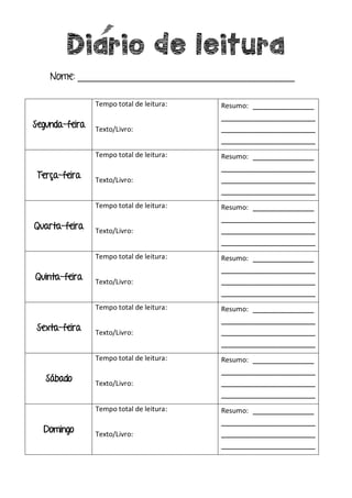Diario de leitura
Nome: _________________________________________
Segunda-feira
Tempo total de leitura:
Texto/Livro:
Resumo: _____________
____________________
____________________
____________________
Terça-feira
Tempo total de leitura:
Texto/Livro:
Resumo: _____________
____________________
____________________
____________________
Quarta-feira
Tempo total de leitura:
Texto/Livro:
Resumo: _____________
____________________
____________________
____________________
Quinta-feira
Tempo total de leitura:
Texto/Livro:
Resumo: _____________
____________________
____________________
____________________
Sexta-feira
Tempo total de leitura:
Texto/Livro:
Resumo: _____________
____________________
____________________
____________________
Sábado
Tempo total de leitura:
Texto/Livro:
Resumo: _____________
____________________
____________________
____________________
Domingo
Tempo total de leitura:
Texto/Livro:
Resumo: _____________
____________________
____________________
____________________
 