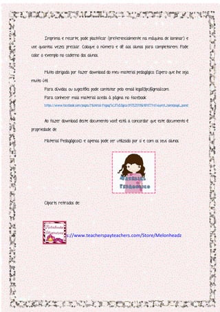 Imprima e recorte, pode plastificar (preferencialmente na máquina de laminar) e
use quantas vezes precisar. Coloque o número e dê aos alunos para completarem. Pode
colar o exemplo no caderno dos alunos.
Muito obrigada por fazer download do meu material pedagógico. Espero que lhe seja
muito útil.
Para dúvidas ou sugestões pode contatar pelo email lego83pc@gmail.com.
Para conhecer mais material aceda à página no facebook
https://www.facebook.com/pages/Material-Pegag%C3%B3gico/847525118648417?ref=aymt_homepage_panel
Ao fazer download deste documento você está a concordar que este documento é
propriedade de
Material Pedagógico© e apenas pode ser utilizado por si e com os seus alunos.
Cliparts retirados de:
https://www.teacherspayteachers.com/Store/Melonheadz
 