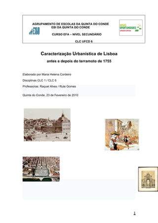 AGRUPAMENTO DE ESCOLAS DA QUINTA DO CONDE
                EBI DA QUINTA DO CONDE

                     CURSO EFA – NIVEL SECUNDÁRIO

                                      CLC UFCD 6



             Caracterização Urbanística de Lisboa
                 antes e depois do terramoto de 1755


Elaborado por Maria Helena Cordeiro

Disciplinas CLC 1 / CLC 6

Professoras: Raquel Alves / Rute Gomes


Quinta do Conde, 23 de Fevereiro de 2010




                                                       1
 