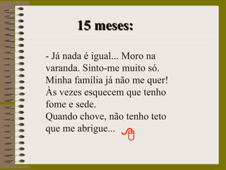15 meses: - Já nada é igual... Moro na varanda. Sinto-me muito só. Minha família já não me quer! Às vezes esquecem que tenho fome e sede. Quando chove, não tenho teto que me abrigue... 