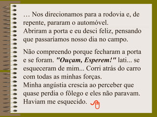 …  Nos direcionamos para a rodovia e, de repente, pararam o automóvel. Abriram a porta e eu desci feliz, pensando que passaríamos nosso dia no campo. Não compreendo porque fecharam a porta e se foram.  "Ouçam, Esperem!"  lati... se esqueceram de mim... Corri atrás do carro com todas as minhas forças. Minha angústia crescia ao perceber que quase perdia o fôlego e eles não paravam. Haviam me esquecido. 