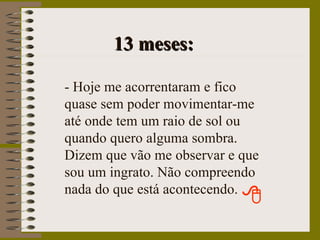13 meses: - Hoje me acorrentaram e fico quase sem poder movimentar-me até onde tem um raio de sol ou quando quero alguma sombra. Dizem que vão me observar e que sou um ingrato. Não compreendo nada do que está acontecendo. 