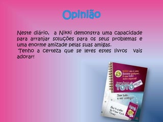 Neste diário, a Nikki demonstra uma capacidade
para arranjar soluções para os seus problemas e
uma enorme amizade pelas suas amigas.
 Tenho a certeza que se leres estes livros vais
adorar!
 