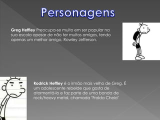 Greg Heffley Preocupa-se muito em ser popular na
sua escola apesar de não ter muitos amigos, tendo
apenas um melhor amigo, Rowley Jefferson.
Rodrick Heffley é o irmão mais velho de Greg. É
um adolescente rebelde que gosta de
atormentá-lo e faz parte de uma banda de
rock/heavy metal, chamada "Fralda Cheia"
 