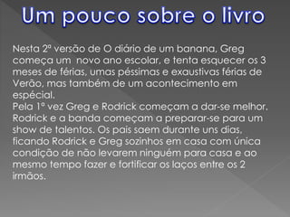 Nesta 2ª versão de O diário de um banana, Greg
começa um novo ano escolar, e tenta esquecer os 3
meses de férias, umas péssimas e exaustivas férias de
Verão, mas também de um acontecimento em
espécial.
Pela 1ª vez Greg e Rodrick começam a dar-se melhor.
Rodrick e a banda começam a preparar-se para um
show de talentos. Os pais saem durante uns dias,
ficando Rodrick e Greg sozinhos em casa com única
condição de não levarem ninguém para casa e ao
mesmo tempo fazer e fortificar os laços entre os 2
irmãos.
 