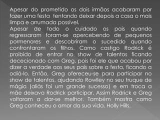 Apesar do prometido os dois irmãos acabaram por
fazer uma festa tentando deixar depois a casa o mais
limpa e arrumada possível.
Apesar de todo o cuidado os pais quando
regressaram foram-se apercebendo de pequenos
pormenores e descobriram o sucedido quando
confrontaram os filhos. Como castigo Rodrick é
proibido de entrar no show de talentos ficando
dececionado com Greg, pois foi ele que acabou por
dizer a verdade aos seus pais sobre a festa, ficando a
odiá-lo. Então, Greg ofereceu-se para participar no
show de talentos, ajudando Rowlley no seu truque de
mágia (aliás foi um grande sucesso) e em troca a
mãe deixava Rodrick participar. Assim Rodrick e Greg
voltaram a dar-se melhor. Também mostra como
Greg conheceu o amor da sua vida, Holly Hills.
 