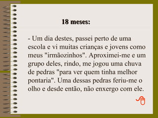 18 meses: - Um dia destes, passei perto de uma escola e vi muitas crianças e jovens como meus "irmãozinhos". Aproximei-me e um grupo deles, rindo, me jogou uma chuva de pedras "para ver quem tinha melhor pontaria". Uma dessas pedras feriu-me o olho e desde então, não enxergo com ele. 