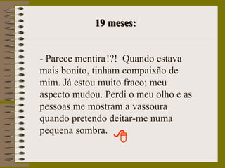 19 meses: - Parece mentira   !?!  Quando estava mais bonito, tinham compaixão de mim. Já estou muito fraco; meu aspecto mudou. Perdi o meu olho e as pessoas me mostram a vassoura quando pretendo deitar-me numa pequena sombra. 