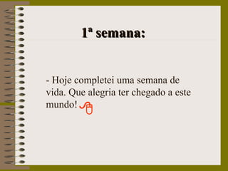   1ª semana: - Hoje completei uma semana de vida. Que alegria ter chegado a este mundo! 