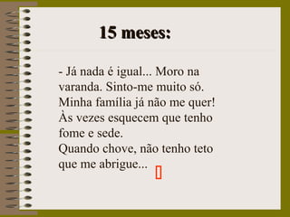 15 meses:15 meses:
- Já nada é igual... Moro na
varanda. Sinto-me muito só.
Minha família já não me quer!
Às vezes esquecem que tenho
fome e sede.
Quando chove, não tenho teto
que me abrigue...

 