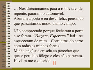 … Nos direcionamos para a rodovia e, de
repente, pararam o automóvel.
Abriram a porta e eu desci feliz, pensando
que passaríamos nosso dia no campo.
Não compreendo porque fecharam a porta
e se foram. "Ouçam, Esperem!" lati... se
esqueceram de mim... Corri atrás do carro
com todas as minhas forças.
Minha angústia crescia ao perceber que
quase perdia o fôlego e eles não paravam.
Haviam me esquecido.

 