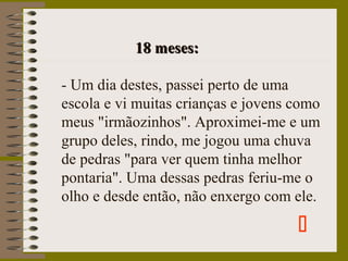 18 meses:18 meses:
- Um dia destes, passei perto de uma
escola e vi muitas crianças e jovens como
meus "irmãozinhos". Aproximei-me e um
grupo deles, rindo, me jogou uma chuva
de pedras "para ver quem tinha melhor
pontaria". Uma dessas pedras feriu-me o
olho e desde então, não enxergo com ele.

 