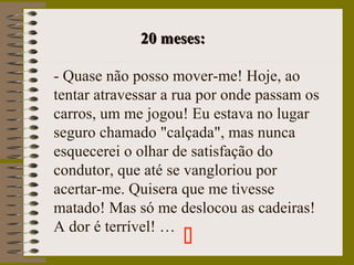 20 meses:20 meses:
- Quase não posso mover-me! Hoje, ao
tentar atravessar a rua por onde passam os
carros, um me jogou! Eu estava no lugar
seguro chamado "calçada", mas nunca
esquecerei o olhar de satisfação do
condutor, que até se vangloriou por
acertar-me. Quisera que me tivesse
matado! Mas só me deslocou as cadeiras!
A dor é terrível! …

 