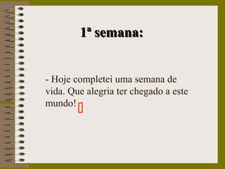 1ª semana:1ª semana:
- Hoje completei uma semana de
vida. Que alegria ter chegado a este
mundo!

 