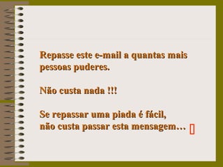 Repasse este e-mail a quantas maisRepasse este e-mail a quantas mais
pessoas puderes.pessoas puderes.
Não custa nada !!!Não custa nada !!!
Se repassar uma piada é fácil,Se repassar uma piada é fácil,
não custa passar esta mensagem…não custa passar esta mensagem…

 
